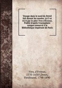 Voyage dans le nord du Br?sil fait durant les ann?es 1613 et 1614 par le p?re Yves d'?vreux. Publi? d'apr?s l'exemplaire unique conserv? ? la Biblioth?que imp?riale de Paris