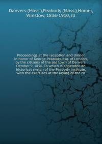 Proceedings at the reception and dinner in honor of George Peabody, esq. of London, by the citizens of the old town of Danvers, October 9, 1856. To which is appended an historical sketch of the Peabody institute, with the exercises at the laying of t