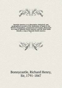 Spanish America; or A descriptive, historical, and geographical account of the dominions of Spain in the Western hemisphere, continental and insular; illustrated by a map of Spanish North America, and the West-India islands; a map of Spanish South Am
