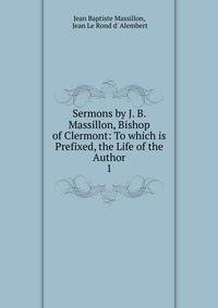 Sermons by J. B. Massillon, Bishop of Clermont: To which is Prefixed, the Life of the Author. 1