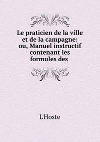 Le praticien de la ville et de la campagne: ou, Manuel instructif contenant les formules des .