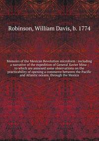 Memoirs of the Mexican Revolution microform : including a narrative of the expedition of General Xavier Mina ; to which are annexed some observations on the practicability of opening a commerce between the Pacific and Atlantic oceans, through the Mex