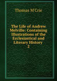 The Life of Andrew Melville: Containing Illustrations of the Ecclesiastical and Literary History .. 2