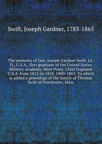 The memoirs of Gen. Joseph Gardner Swift, LL.D., U.S.A., first graduate of the United States Military Academy, West Point, Chief Engineer U.S.A. from 1812-to 1818. 1800-1865. To which is added a genealogy of the family of Thomas Swift of Dorchester, Mass.