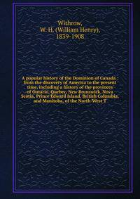 A popular history of the Dominion of Canada : from the discovery of America to the present time, including a history of the provinces of Ontario, Quebec, New Brunswick, Nova Scotia, Prince Edward Island, British Columbia, and Manitoba, of the North-West T