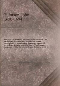 The works of the most Reverend John Tillotson, Lord Archbishop of Canterbury. In twelve volumes, containing 254 sermons and discourses on several occassions; together with the Rule of Faith; prayers composed by him for his own life; a discourse to his ser