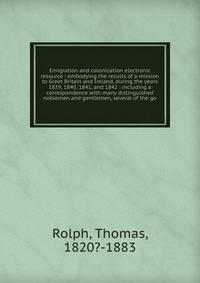 Emigration and colonization electronic resource : embodying the results of a mission to Great Britain and Ireland, during the years 1839, 1840, 1841, and 1842 : including a correspondence with many distinguished noblemen and gentlemen, several of the go