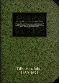 The works of the most Reverend John Tillotson, Lord Archbishop of Canterbury. In twelve volumes, containing 254 sermons and discourses on several occassions; together with the Rule of Faith; prayers composed by him for his own life; a discourse to his ser