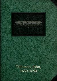 The works of the most Reverend John Tillotson, Lord Archbishop of Canterbury. In twelve volumes, containing 254 sermons and discourses on several occassions; together with the Rule of Faith; prayers composed by him for his own life; a discourse to his ser