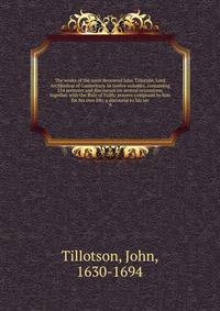 The works of the most Reverend John Tillotson, Lord Archbishop of Canterbury. In twelve volumes, containing 254 sermons and discourses on several occassions; together with the Rule of Faith; prayers composed by him for his own life; a discourse to his ser