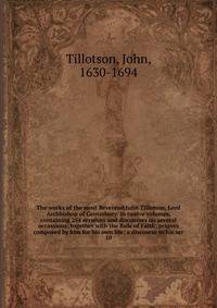 The works of the most Reverend John Tillotson, Lord Archbishop of Canterbury. In twelve volumes, containing 254 sermons and discourses on several occassions; together with the Rule of Faith; prayers composed by him for his own life; a discourse to his ser