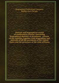 Portrait and biographical record of southeastern Kansas, containing biographical sketches of prominent . citizens of the counties, together with biographies and portraits of all the presidents of the United States and the governors of the state of Kansa