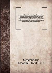 A compendium of the theological and spiritual writings of Emanuel Swedenborg; being a systematic and orderly epitome of all his religious works; selected from more than 30 v. and embracing all his fundamental principles, with copious illus. and teachings.
