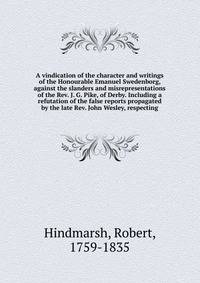 A vindication of the character and writings of the Honourable Emanuel Swedenborg, against the slanders and misrepresentations of the Rev. J. G. Pike, of Derby. Including a refutation of the false reports propagated by the late Rev. John Wesley, respecting