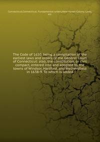 The Code of 1650, being a compilation of the earliest laws and orders of the General Court of Connecticut: also, the constitution, or civil compact, entered into and adopted by the towns of Windsor, Hartford, and Wethersfield in 1638-9. To which is added