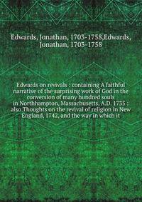 Edwards on revivals : containing A faithful narrative of the surprising work of God in the conversion of many hundred souls in Northhampton, Massachusetts, A.D. 1735 : also Thoughts on the revival of religion in New England, 1742, and the way in which it