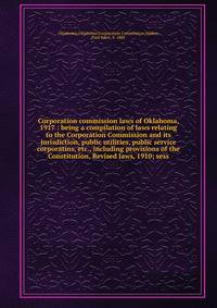 Corporation commission laws of Oklahoma, 1917 : being a compilation of laws relating to the Corporation Commission and its jurisdiction, public utilities, public service corporatins, etc., including provisions of the Constitution, Revised laws, 1910; sess