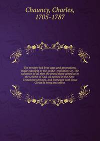 The mystery hid from ages and generations, made manifest by the gospel-revelation: or, The salvation of all men the grand thing aimed at in the scheme of God, as opened in the New-Testament writings, and entrusted with Jesus Christ to bring into effect