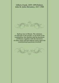 Railway law in Illinois. The relations of railroads to the people, as set forth in the constitution, the statutes and the decisions of Illinois; together with the decisions of other states and the federal courts upon the constitutional questions involved