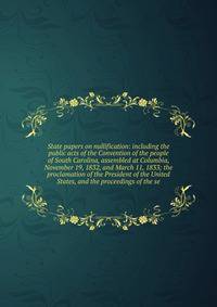 State papers on nullification: including the public acts of the Convention of the people of South Carolina, assembled at Columbia, November 19, 1832, and March 11, 1833; the proclamation of the President of the United States, and the proceedings of the se