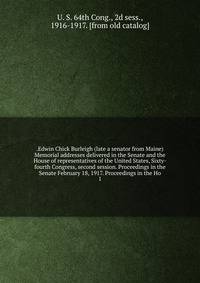 .Edwin Chick Burleigh (late a senator from Maine) Memorial addresses delivered in the Senate and the House of representatives of the United States, Sixty-fourth Congress, second session. Proceedings in the Senate February 18, 1917. Proceedings in the Ho