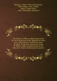 The Battle of 1900; an official hand-book for every American citizen. Republican issues by L. White Busbey, Prohibition issues by Oliver W. Stewart, Democratic issues by Willis J. Abbot, Populist issues by Dr. Howard S. Taylor. Endorsed by the parties