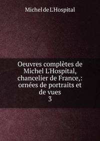 Oeuvres compl?tes de Michel L'Hospital, chancelier de France,: orn?es de portraits et de vues