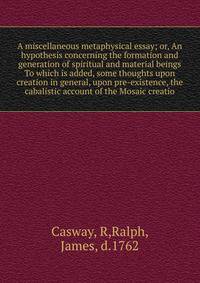 A miscellaneous metaphysical essay; or, An hypothesis concerning the formation and generation of spiritual and material beings To which is added, some thoughts upon creation in general, upon pre-existence, the cabalistic account of the Mosaic creatio