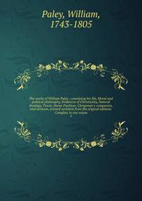 The works of William Paley . containing his life, Moral and political philosophy, Evidences of Christianity, Natural theology, Tracts, Horae Paulinae, Clergyman's companion, and sermons, printed verbatim from the original editions. Complete in one vo