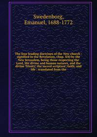 The four leading doctrines of the New church : signified in the Revelation, chap. XXI by the New Jerusalem, being those respecting the Lord, His divine and human natures, and the divine Trinity; the sacred scripture; faith; and life : translated from the