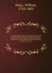 The works of William Paley . containing his life, Moral and political philosophy, Evidences of Christianity, Natural theology, Tracts, Horae Paulinae, Clergyman's companion, and sermons, printed verbatim from the original editions. Complete in one vo