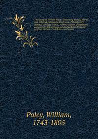 The works of William Paley . containing his life, Moral and political philosophy, Evidences of Christianity, Natural theology, Tracts, Horae Paulinae, Clergyman's companion, and sermons, printed verbatim from the original editions. Complete in one vo