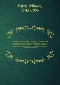 The works of William Paley . containing his life, Moral and political philosophy, Evidences of Christianity, Natural theology, Tracts, Horae Paulinae, Clergyman's companion, and sermons, printed verbatim from the original editions. Complete in one vo