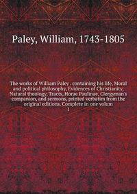 The works of William Paley . containing his life, Moral and political philosophy, Evidences of Christianity, Natural theology, Tracts, Horae Paulinae, Clergyman's companion, and sermons, printed verbatim from the original editions. Complete in one vo