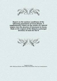 Report on the sanitary conditions of the labouring population of Great Britain. A supplementary report on the results of a special inquiry into the practice of interment in towns. Made at the request of Her Majesty