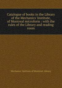 Catalogue of books in the Library of the Mechanics' Institute, of Montreal microform : with the rules of the Library and reading room