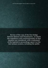 Review of the case of the free bridge between Boston and Charlestown : in which the expediency and constitutionality of that measure are considered, with a statement of the legislative proceedings upon it at the late January session, including the public