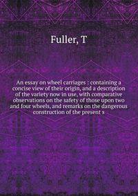 An essay on wheel carriages : containing a concise view of their origin, and a description of the variety now in use, with comparative observations on the safety of those upon two and four wheels, and remarks on the dangerous construction of the present s