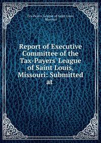 Report of Executive Committee of the Tax-Payers' League of Saint Louis, Missouri: Submitted at .