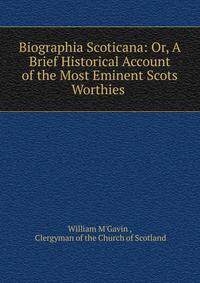 Biographia Scoticana: Or, A Brief Historical Account of the Most Eminent Scots Worthies .