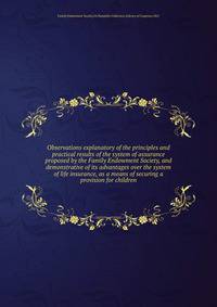 Observations explanatory of the principles and practical results of the system of assurance proposed by the Family Endowment Society, and demonstrative of its advantages over the system of life insurance, as a means of securing a provision for children