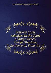 Sessions Cases Adjudged in the Court of King's Bench, Chiefly Touching Settlements: From the .