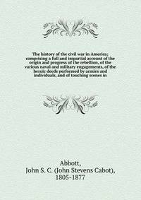 The history of the civil war in America; comprising a full and impartial account of the origin and progress of the rebellion, of the various naval and military engagements, of the heroic deeds performed by armies and individuals, and of touching scenes in
