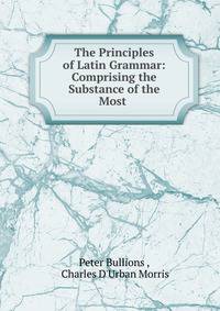 The Principles of Latin Grammar: Comprising the Substance of the Most .