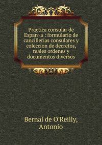 Practica consular de Espan?a : formulario de cancillerias consulares y coleccion de decretos, reales ordenes y documentos diversos
