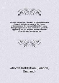 Foreign slave trade : abstract of the information recently laid on the table of the House of Commons on the subject of the slave trade : being a report made by a committee specially appointed for the purpose, to the directors of the African Institution on