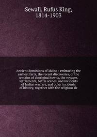 Ancient dominions of Maine : embracing the earliest facts, the recent discoveries, of the remains of aboriginal towns, the voyages, settlements, battle scenes, and incidents of Indian warfare, and other incidents of history, together with the religious de
