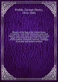 History of the flag of the United States of America : and of the naval and yacht-club signals, seals, and arms, and principal national songs of the United States, with a chronicle of the symbols, standards, banners, and flags of ancient and modern nations