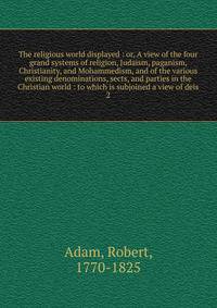 The religious world displayed : or, A view of the four grand systems of religion, Judaism, paganism, Christianity, and Mohammedism, and of the various existing denominations, sects, and parties in the Christian world : to which is subjoined a view of deis
