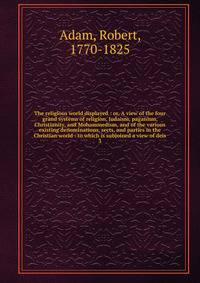 The religious world displayed : or, A view of the four grand systems of religion, Judaism, paganism, Christianity, and Mohammedism, and of the various existing denominations, sects, and parties in the Christian world : to which is subjoined a view of deis